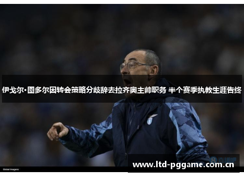 伊戈尔·图多尔因转会策略分歧辞去拉齐奥主帅职务 半个赛季执教生涯告终